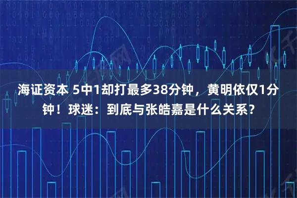 海证资本 5中1却打最多38分钟，黄明依仅1分钟！球迷：到底与张皓嘉是什么关系？