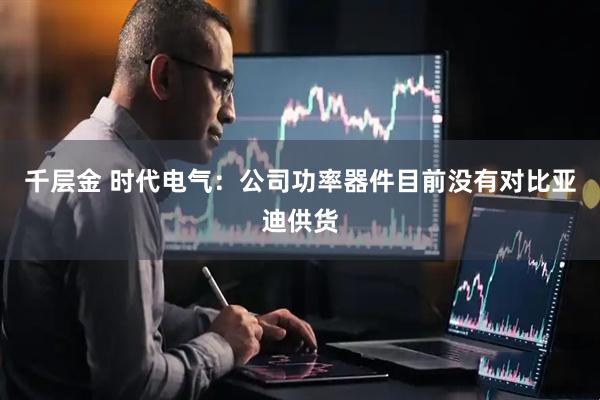 千层金 时代电气：公司功率器件目前没有对比亚迪供货